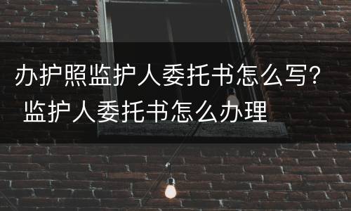 办护照监护人委托书怎么写？ 监护人委托书怎么办理
