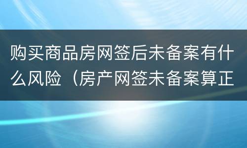 购买商品房网签后未备案有什么风险（房产网签未备案算正式房产吗）