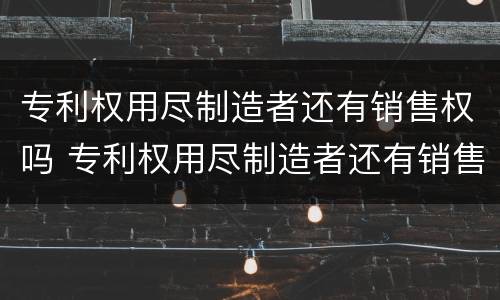 专利权用尽制造者还有销售权吗 专利权用尽制造者还有销售权吗为什么