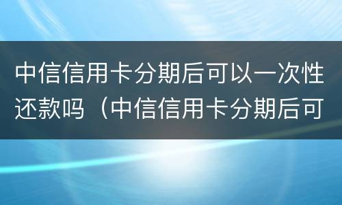 中信信用卡分期后可以一次性还款吗（中信信用卡分期后可以一次性还款吗怎么还）