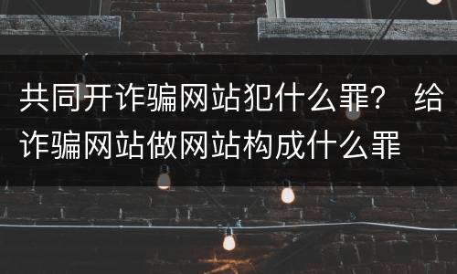 共同开诈骗网站犯什么罪？ 给诈骗网站做网站构成什么罪