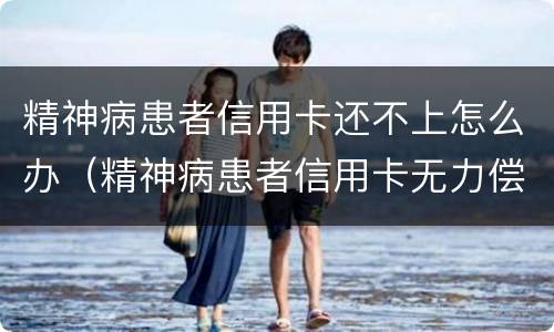 精神病患者信用卡还不上怎么办（精神病患者信用卡无力偿还怎么办）