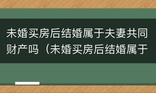未婚买房后结婚属于夫妻共同财产吗（未婚买房后结婚属于夫妻共同财产吗女方）