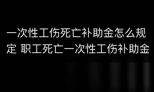一次性工伤死亡补助金怎么规定 职工死亡一次性工伤补助金