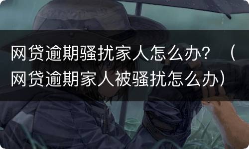 网贷逾期骚扰家人怎么办？（网贷逾期家人被骚扰怎么办）
