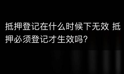 抵押登记在什么时候下无效 抵押必须登记才生效吗?