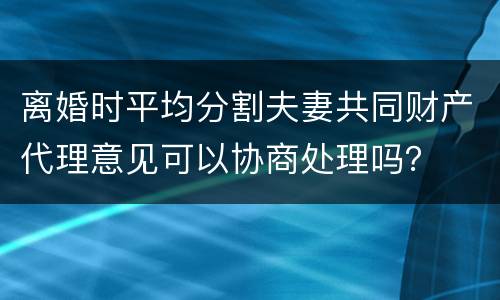 离婚时平均分割夫妻共同财产代理意见可以协商处理吗？
