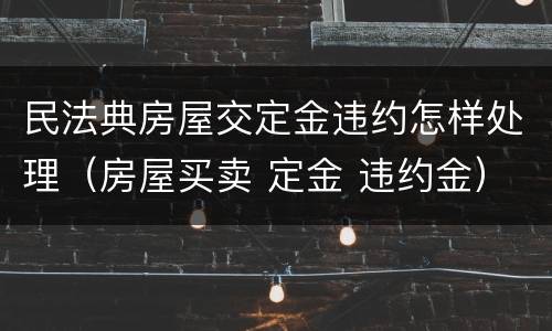 民法典房屋交定金违约怎样处理（房屋买卖 定金 违约金）