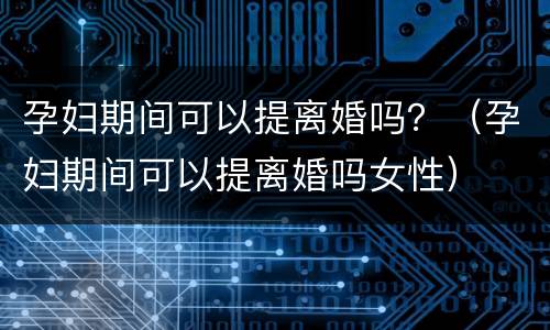 孕妇期间可以提离婚吗？（孕妇期间可以提离婚吗女性）