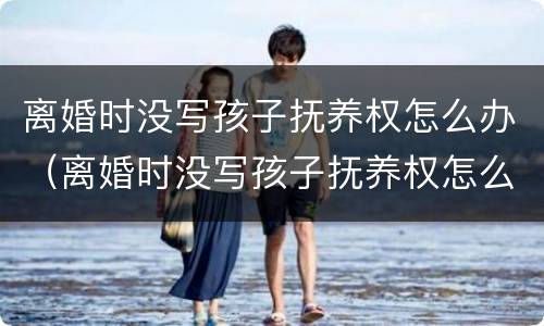 离婚时没写孩子抚养权怎么办（离婚时没写孩子抚养权怎么办手续）