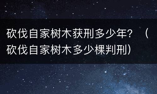 砍伐自家树木获刑多少年？（砍伐自家树木多少棵判刑）