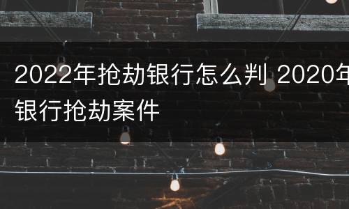 2022年抢劫银行怎么判 2020年银行抢劫案件