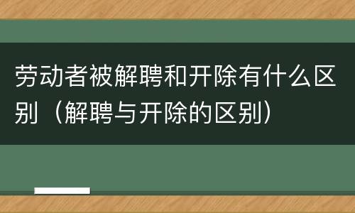 劳动者被解聘和开除有什么区别（解聘与开除的区别）