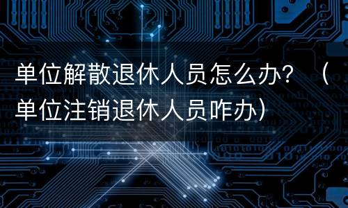 单位解散退休人员怎么办？（单位注销退休人员咋办）