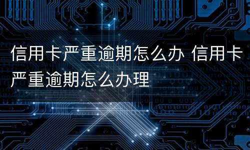 信用卡严重逾期怎么办 信用卡严重逾期怎么办理