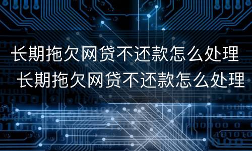 长期拖欠网贷不还款怎么处理 长期拖欠网贷不还款怎么处理呢