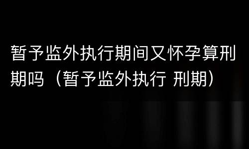 暂予监外执行期间又怀孕算刑期吗（暂予监外执行 刑期）