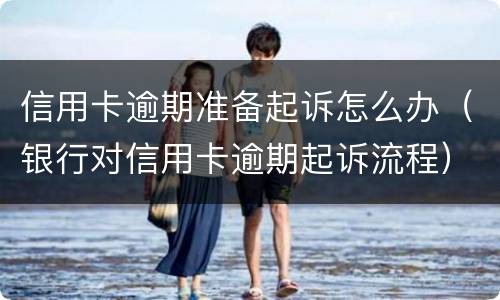 信用卡逾期准备起诉怎么办（银行对信用卡逾期起诉流程）