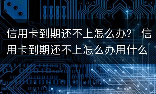 信用卡到期还不上怎么办？ 信用卡到期还不上怎么办用什么办法解决