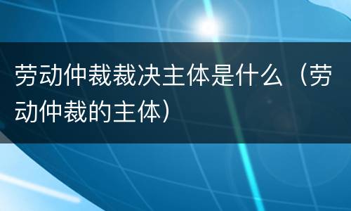 劳动仲裁裁决主体是什么（劳动仲裁的主体）