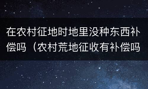 在农村征地时地里没种东西补偿吗（农村荒地征收有补偿吗）