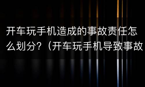 开车玩手机造成的事故责任怎么划分?（开车玩手机导致事故发生,怎么判责）