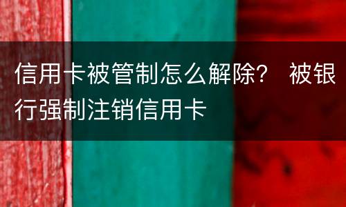 信用卡被管制怎么解除？ 被银行强制注销信用卡