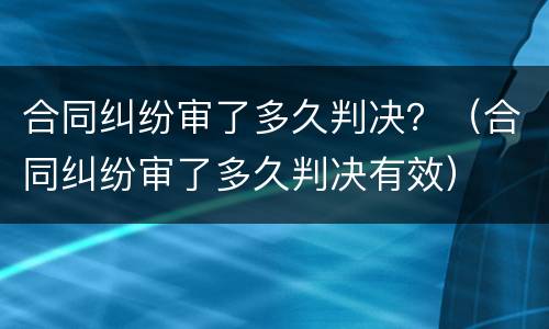 合同纠纷审了多久判决？（合同纠纷审了多久判决有效）
