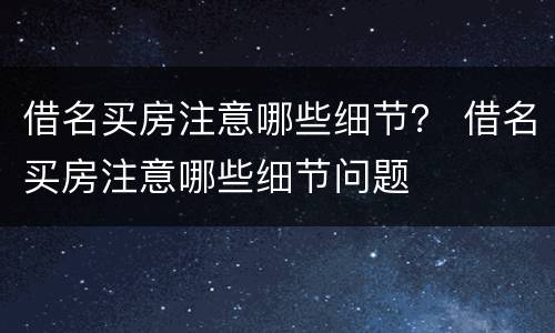 借名买房注意哪些细节？ 借名买房注意哪些细节问题