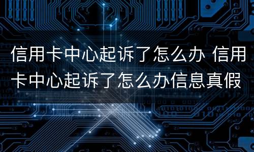 信用卡中心起诉了怎么办 信用卡中心起诉了怎么办信息真假